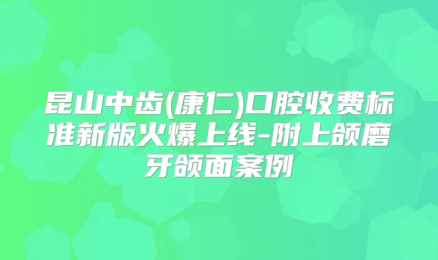 昆山中齿(康仁)口腔收费标准新版火爆上线-附上颌磨牙颌面案例