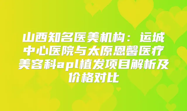 山西知名医美机构：运城中心医院与太原恩馨医疗美容科apl植发项目解析及价格对比