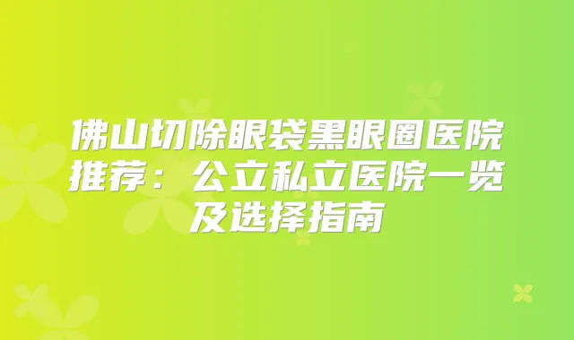 佛山切除眼袋黑眼圈医院推荐：公立私立医院一览及选择指南