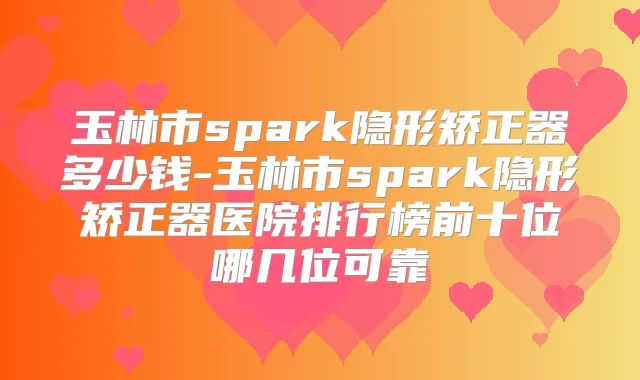玉林市spark隐形矫正器多少钱-玉林市spark隐形矫正器医院排行榜前十位哪几位可靠