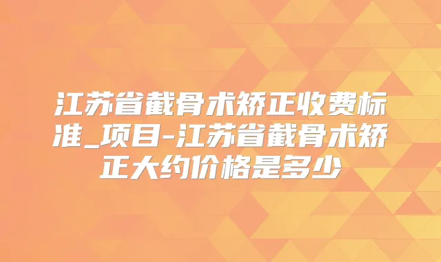 江苏省截骨术矫正收费标准_项目-江苏省截骨术矫正大约价格是多少