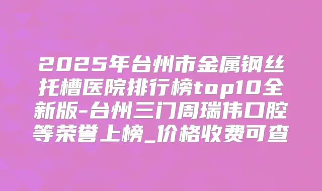 2025年台州市金属钢丝托槽医院排行榜top10全新版-台州三门周瑞伟口腔等荣誉上榜_价格收费可查