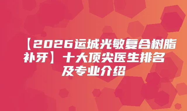 【2026运城光敏复合树脂补牙】十大医生排名及专业介绍