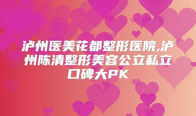 泸州医美花都整形医院,泸州陈清整形美容公立私立口碑大PK
