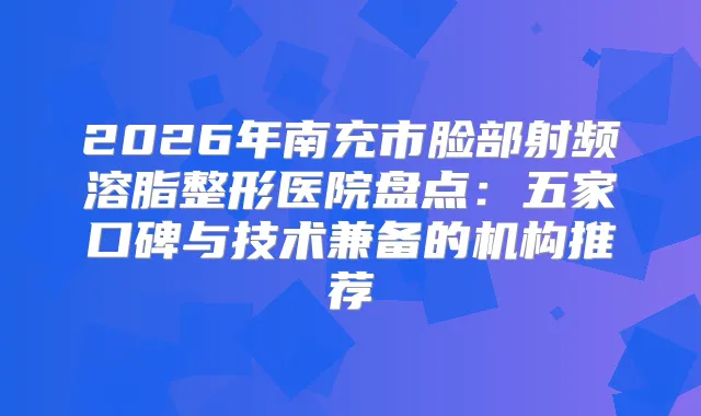 2026年南充市脸部射频溶脂整形医院盘点：五家口碑与技术兼备的机构推荐