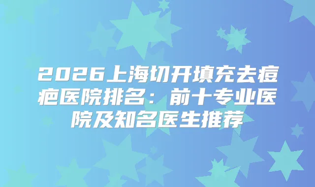 2026上海切开填充去痘疤医院排名：前十专业医院及知名医生推荐