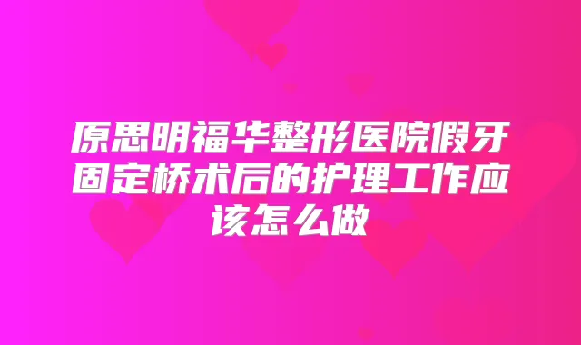 原思明福华整形医院假牙固定桥术后的护理工作应该怎么做