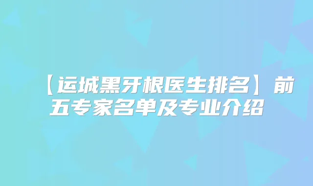 【运城黑牙根医生排名】前五专家名单及专业介绍