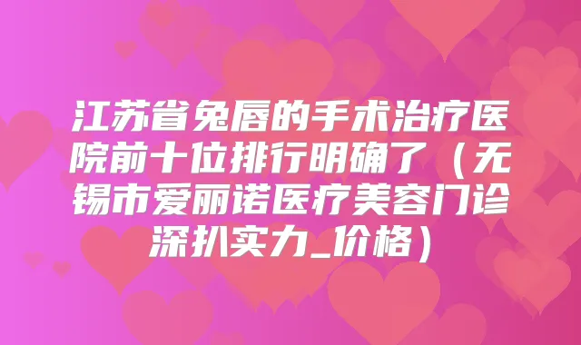 江苏省兔唇的手术医院前十位排行明确了(无锡市爱丽诺医疗美容门诊深扒实力_价格)