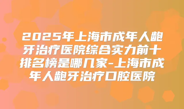 2025年上海市成年人龅牙医院综合实力前十排名榜是哪几家-上海市成年人龅牙口腔医院
