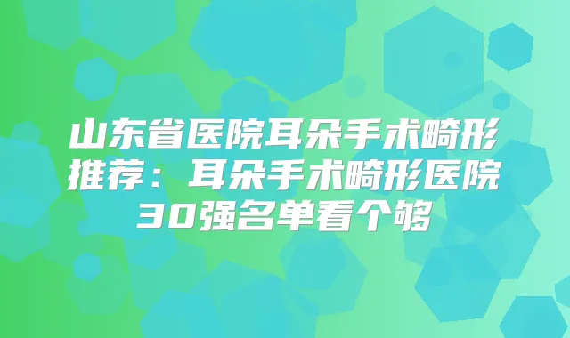 山东省医院耳朵手术畸形推荐：耳朵手术畸形医院30强名单看个够