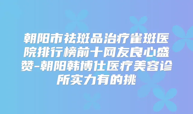 朝阳市祛斑品雀斑医院排行榜前十网友良心盛赞-朝阳韩博仕医疗美容诊所实力有的挑