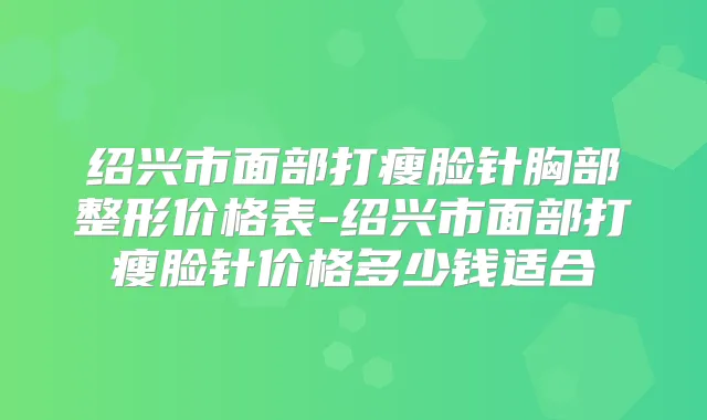 绍兴市面部打瘦脸针胸部整形价格表-绍兴市面部打瘦脸针价格多少钱适合