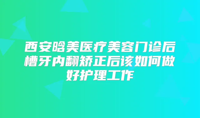 西安晗美医疗美容门诊后槽牙内翻矫正后该如何做好护理工作