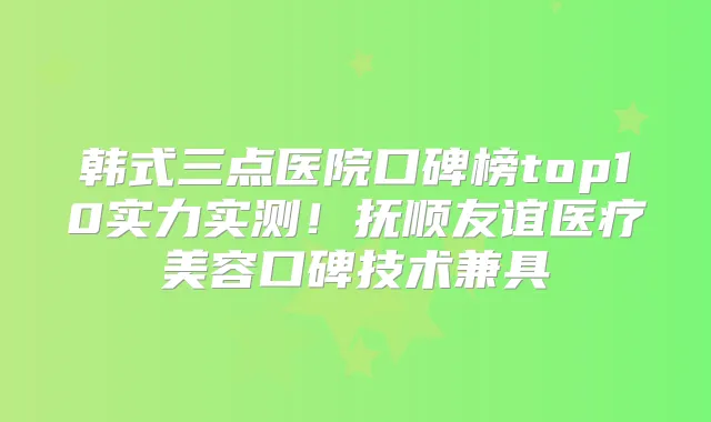 韩式三点医院口碑榜top10实力实测！抚顺友谊医疗美容口碑技术兼具