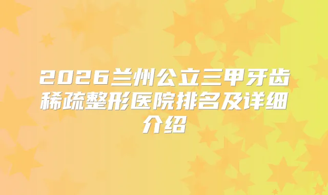 2026兰州公立三甲牙齿稀疏整形医院排名及详细介绍