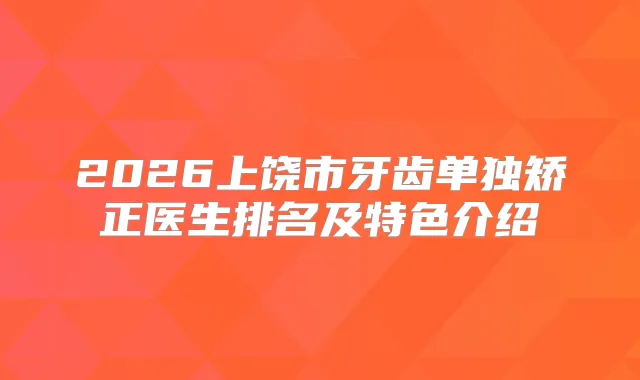 2026上饶市牙齿单独矫正医生排名及特色介绍