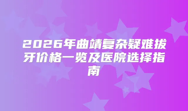 2026年曲靖复杂疑难拔牙价格一览及医院选择指南