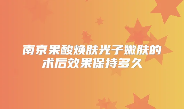 南京果酸焕肤光子嫩肤的术后效果保持多久