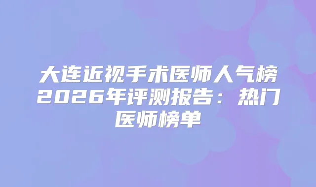 大连近视手术医师人气榜2026年评测报告：热门医师榜单