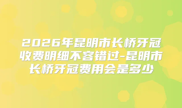 2026年昆明市长桥牙冠收费明细不容错过-昆明市长桥牙冠费用会是多少
