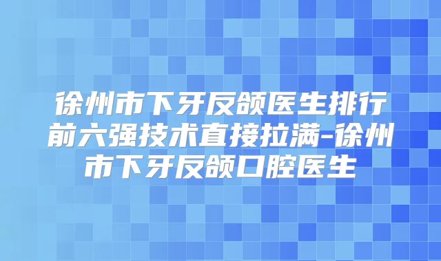 徐州市下牙反颌医生排行前六强技术直接拉满-徐州市下牙反颌口腔医生