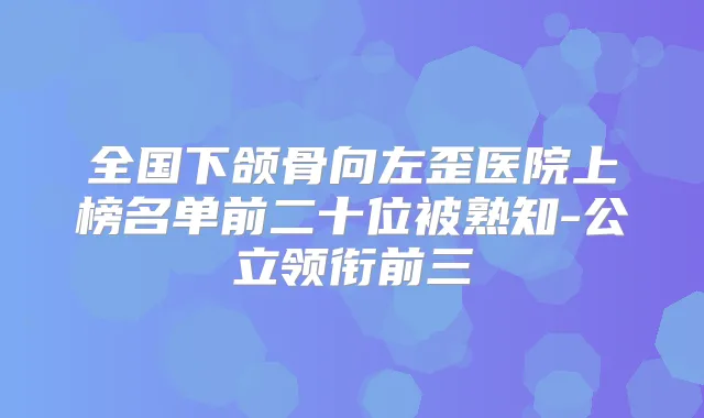 全国下颌骨向左歪医院上榜名单前二十位被熟知-公立领衔前三