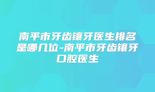 南平市牙齿镶牙医生排名是哪几位-南平市牙齿镶牙口腔医生