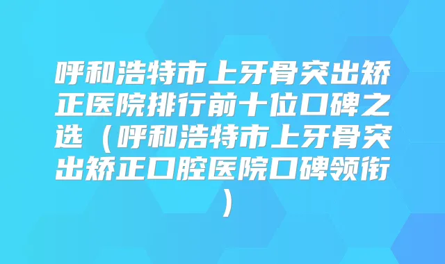 呼和浩特市上牙骨突出矫正医院排行前十位口碑之选（呼和浩特市上牙骨突出矫正口腔医院口碑领衔）