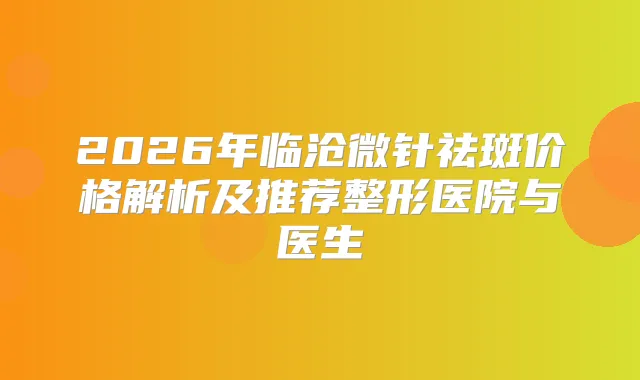 2026年临沧微针祛斑价格解析及推荐整形医院与医生