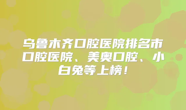 乌鲁木齐口腔医院排名市口腔医院、美奥口腔、小白兔等上榜！