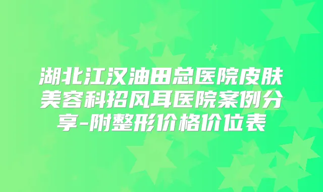 湖北江汉油田总医院皮肤美容科招风耳医院案例分享-附整形价格价位表