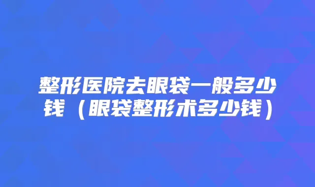 整形医院去眼袋一般多少钱（眼袋整形术多少钱）