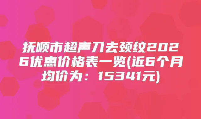 抚顺市超声刀去颈纹2026优惠价格表一览(近6个月均价为：15341元)