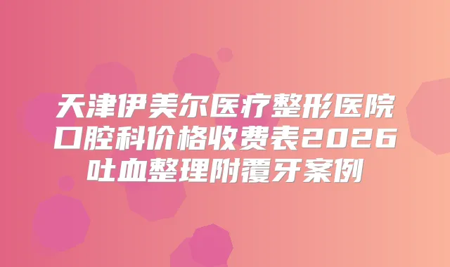 天津伊美尔医疗整形医院口腔科价格收费表2026吐血整理附覆牙案例