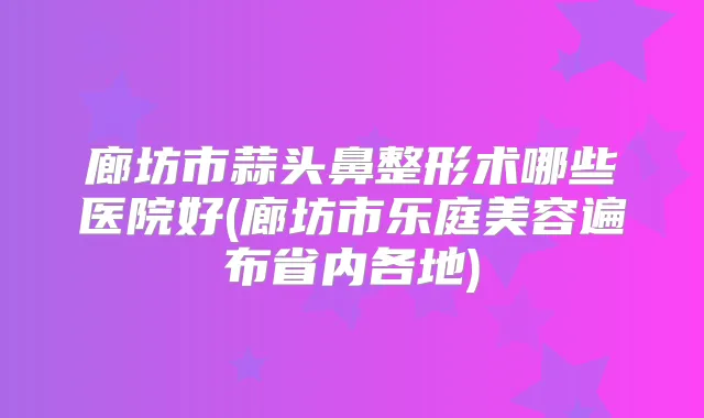 廊坊市蒜头鼻整形术哪些医院好(廊坊市乐庭美容遍布省内各地)