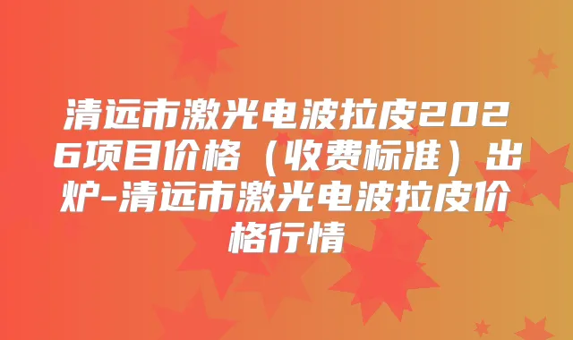 清远市激光电波拉皮2026项目价格(收费标准)出炉-清远市激光电波拉皮价格行情