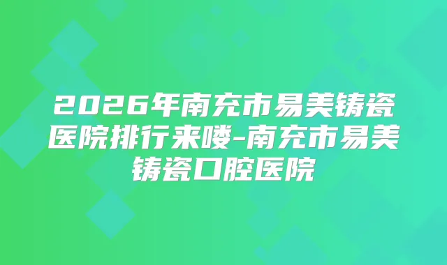 2026年南充市易美铸瓷医院排行来喽-南充市易美铸瓷口腔医院