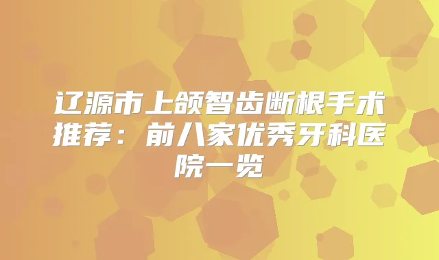 辽源市上颌智齿断根手术推荐：前八家优秀牙科医院一览