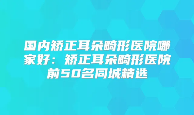 国内矫正耳朵畸形医院哪家好:矫正耳朵畸形医院前50名同城精选