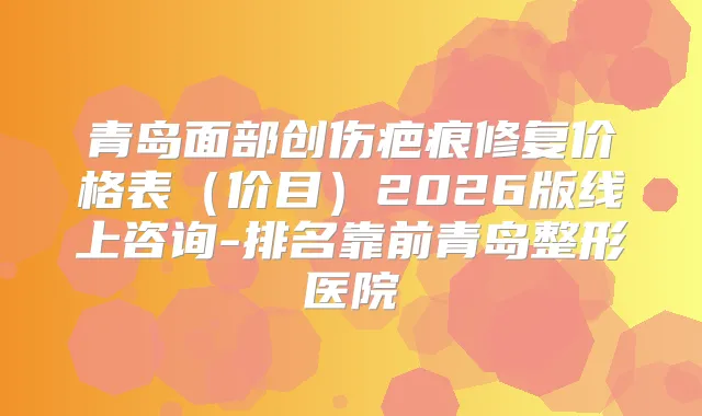 青岛面部创伤疤痕修复价格表(价目)2026版线上咨询-排名靠前青岛整形医院