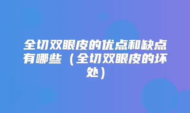 全切双眼皮的优点和缺点有哪些(全切双眼皮的坏处)