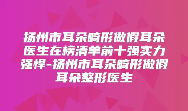 扬州市耳朵畸形做假耳朵医生在榜清单前十强实力强悍-扬州市耳朵畸形做假耳朵整形医生