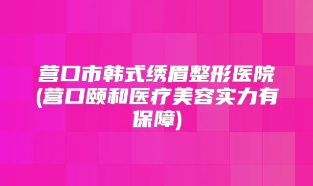 营口市韩式绣眉整形医院(营口颐和医疗美容实力有保障)