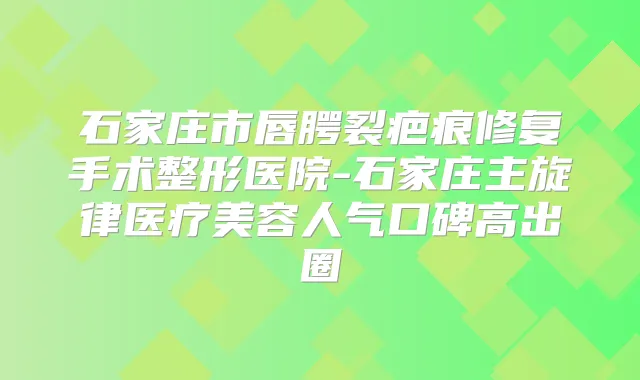 石家庄市唇腭裂疤痕修复手术整形医院-石家庄主旋律医疗美容人气口碑高出圈