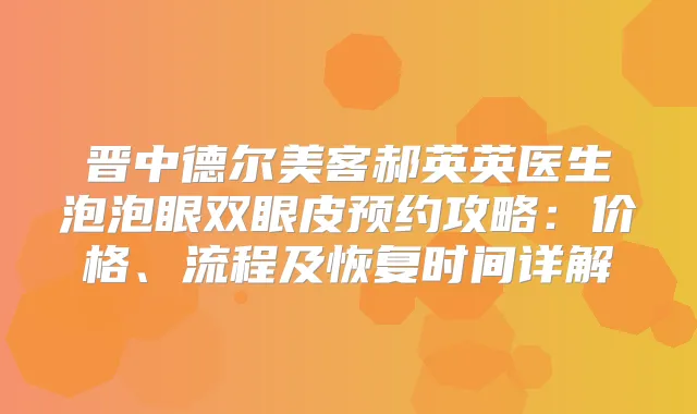 晋中德尔美客郝英英医生泡泡眼双眼皮预约攻略：价格、流程及恢复时间详解