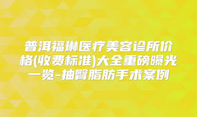普洱福琳医疗美容诊所价格(收费标准)大全重磅曝光一览-抽臀脂肪手术案例