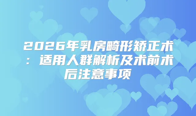 2026年乳房畸形矫正术：适用人群解析及术前术后注意事项