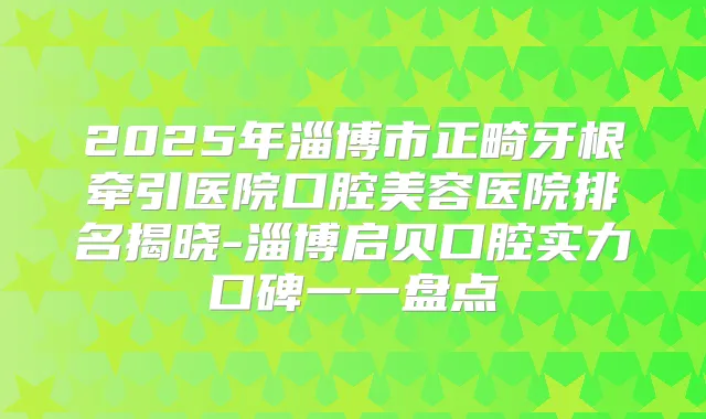 2025年淄博市正畸牙根牵引医院口腔美容医院排名揭晓-淄博启贝口腔实力口碑一一盘点