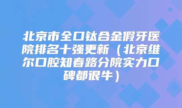 北京市全口钛合金假牙医院排名十强更新(北京维尔口腔知春路分院实力口碑都很牛)